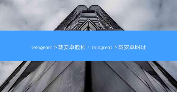 telegeam下载安卓教程、telegreat下载安卓网址