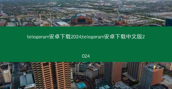 telegeram安卓下载2024;telegeram安卓下载中文版2024