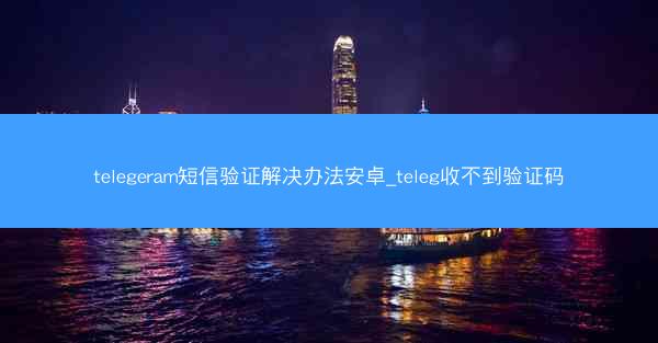 telegeram短信验证解决办法安卓_teleg收不到验证码