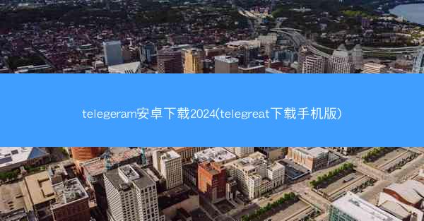 telegeram安卓下载2024(telegreat下载手机版)