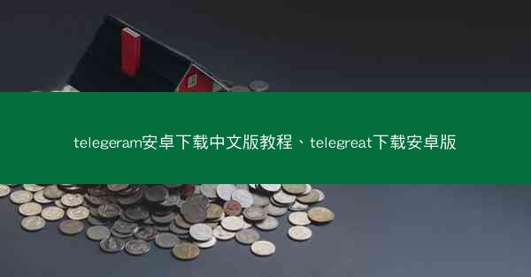 telegeram安卓下载中文版教程、telegreat下载安卓版