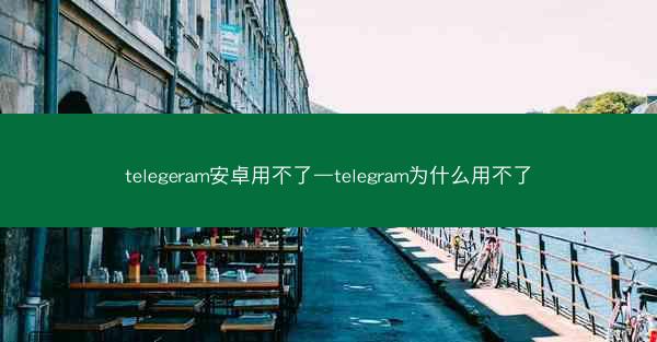 telegeram安卓用不了—telegram为什么用不了