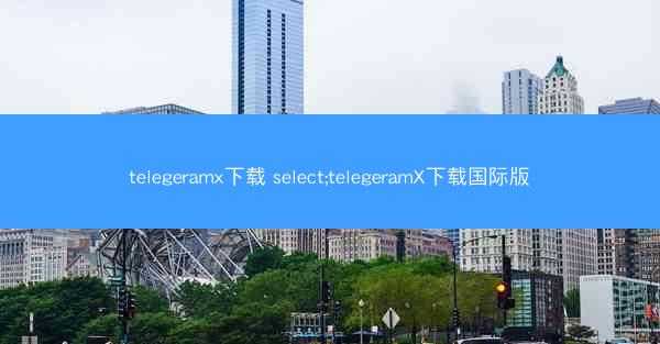 telegeramx下载 select;telegeramX下载国际版