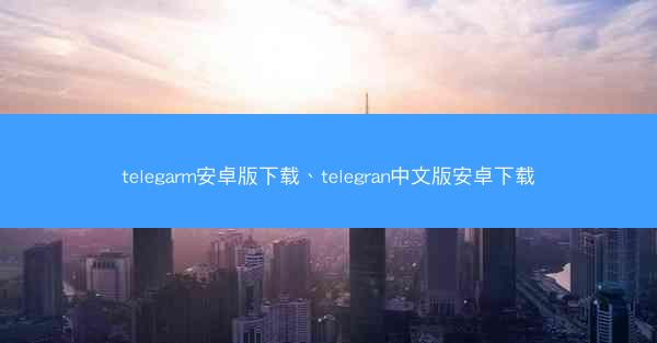 telegarm安卓版下载、telegran中文版安卓下载