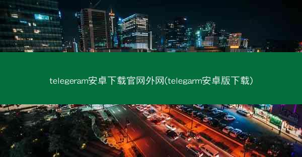 telegeram安卓下载官网外网(telegarm安卓版下载)