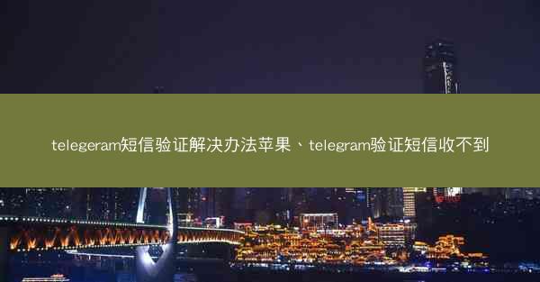 telegeram短信验证解决办法苹果、telegram验证短信收不到