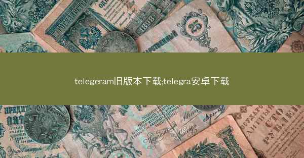 telegeram旧版本下载;telegra安卓下载