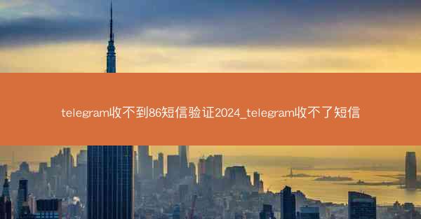 telegram收不到86短信验证2024_telegram收不了短信