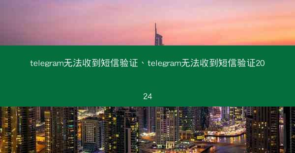 telegram无法收到短信验证、telegram无法收到短信验证2024