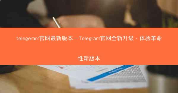 telegeram官网最新版本—Telegram官网全新升级，体验革命性新版本