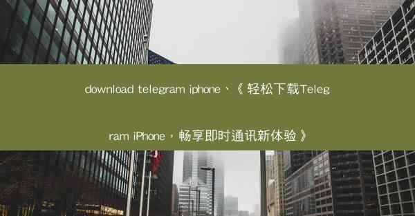 download telegram iphone、《轻松下载Telegram iPhone，畅享即时通讯新体验》