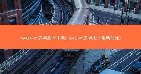 telegeram安卓版本下载(Telegram安卓版下载新体验)