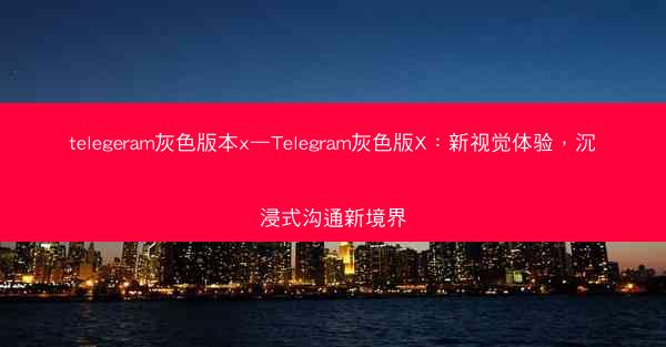 telegeram灰色版本x—Telegram灰色版X：新视觉体验，沉浸式沟通新境界