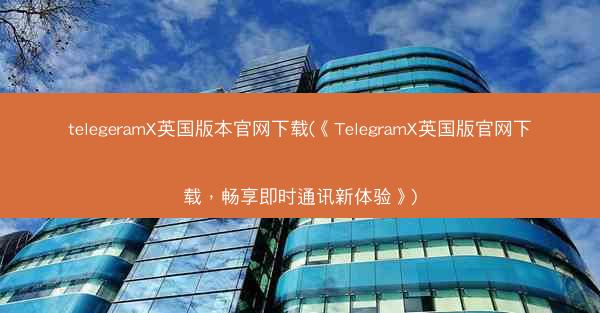 telegeramX英国版本官网下载(《TelegramX英国版官网下载，畅享即时通讯新体验》)