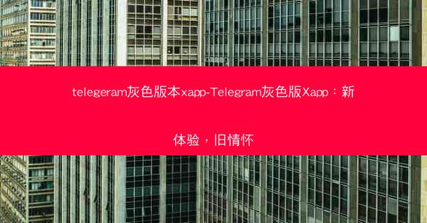 telegeram灰色版本xapp-Telegram灰色版Xapp：新体验，旧情怀