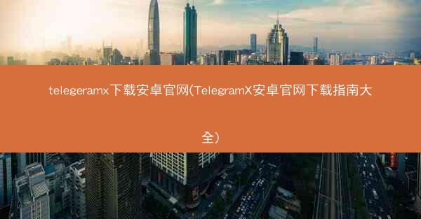 telegeramx下载安卓官网(TelegramX安卓官网下载指南大全)