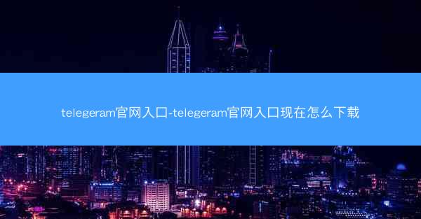 telegeram官网入口-telegeram官网入口现在怎么下载