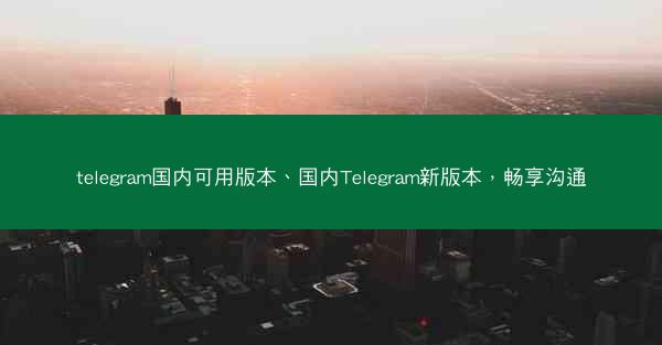 telegram国内可用版本、国内Telegram新版本，畅享沟通
