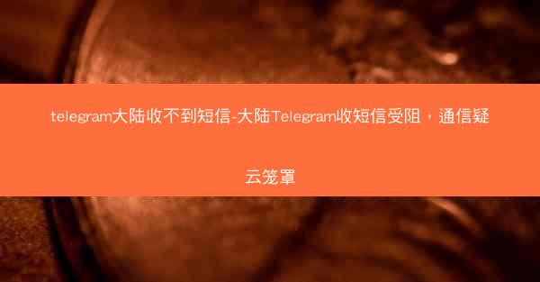 telegram大陆收不到短信-大陆Telegram收短信受阻，通信疑云笼罩