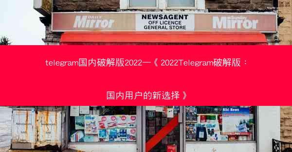 telegram国内破解版2022—《2022Telegram破解版：国内用户的新选择》