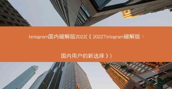 telegram国内破解版2022(《2022Telegram破解版：国内用户的新选择》)
