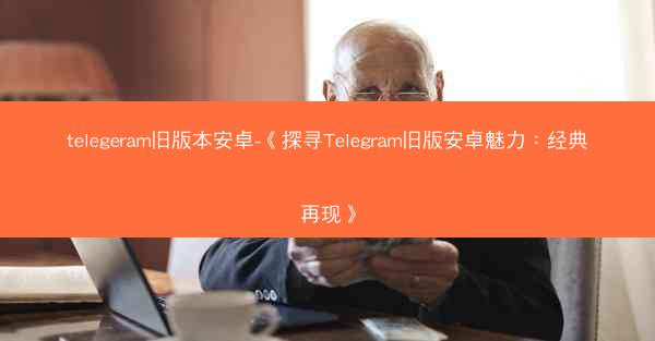 telegeram旧版本安卓-《探寻Telegram旧版安卓魅力：经典再现》