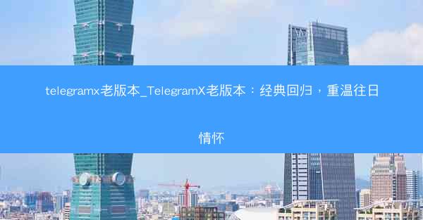 telegramx老版本_TelegramX老版本：经典回归，重温往日情怀