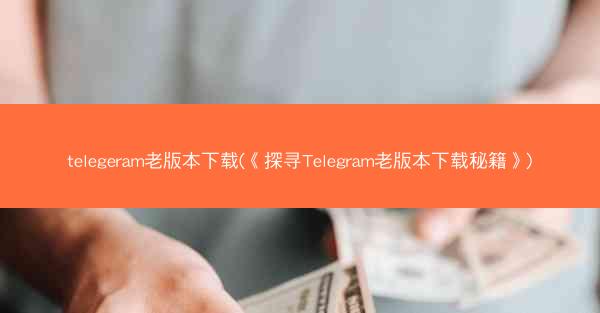 telegeram老版本下载(《探寻Telegram老版本下载秘籍》)
