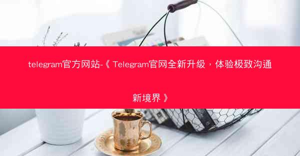 telegram官方网站-《Telegram官网全新升级，体验极致沟通新境界》