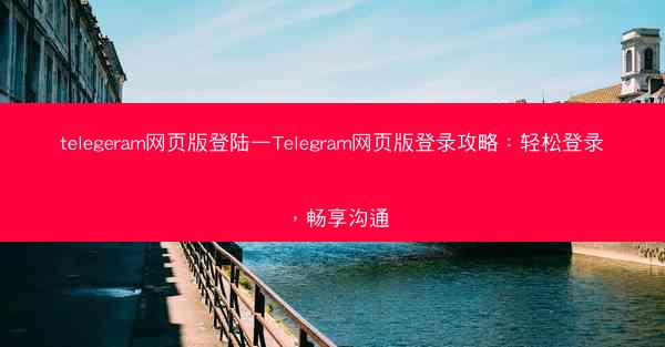 telegeram网页版登陆—Telegram网页版登录攻略：轻松登录，畅享沟通