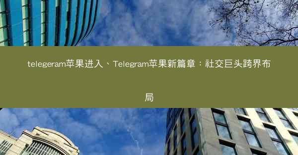 telegeram苹果进入、Telegram苹果新篇章：社交巨头跨界布局