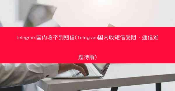 telegram国内收不到短信(Telegram国内收短信受阻，通信难题待解)
