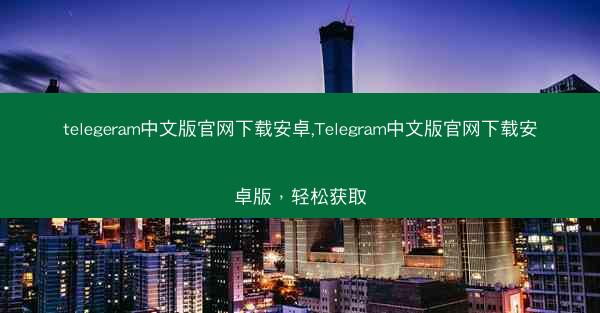 telegeram中文版官网下载安卓,Telegram中文版官网下载安卓版，轻松获取