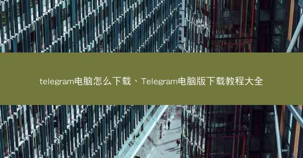 telegram电脑怎么下载、Telegram电脑版下载教程大全