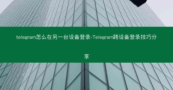 telegram怎么在另一台设备登录-Telegram跨设备登录技巧分享