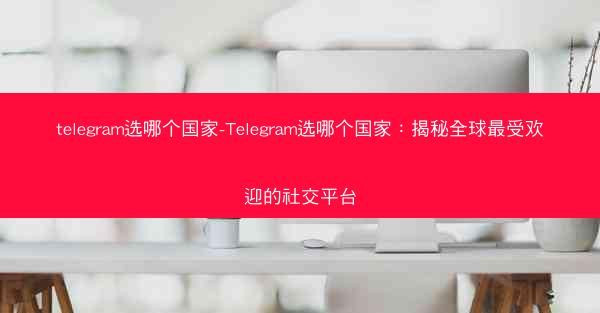 telegram选哪个国家-Telegram选哪个国家：揭秘全球最受欢迎的社交平台