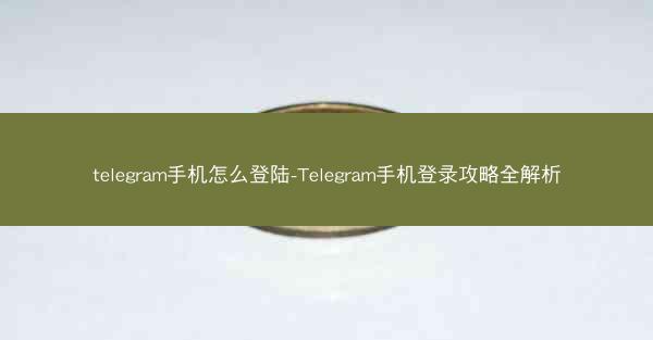 telegram手机怎么登陆-Telegram手机登录攻略全解析