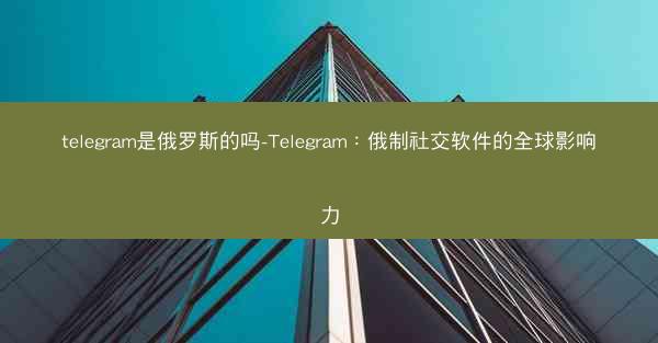 telegram是俄罗斯的吗-Telegram：俄制社交软件的全球影响力