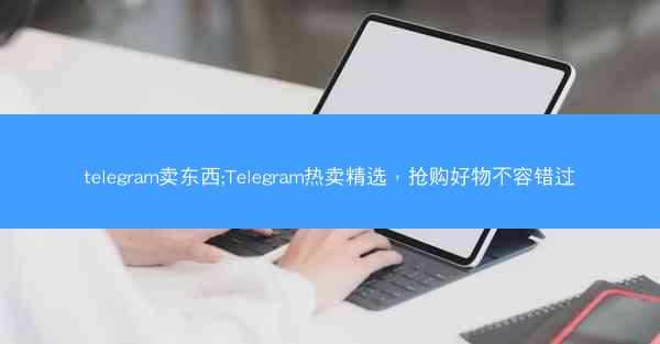 telegram卖东西;Telegram热卖精选，抢购好物不容错过