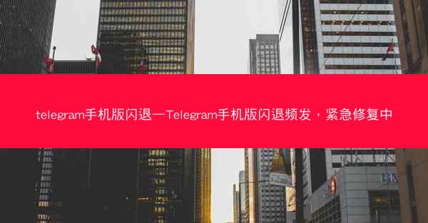 telegram手机版闪退—Telegram手机版闪退频发，紧急修复中
