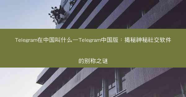 Telegram在中国叫什么—Telegram中国版：揭秘神秘社交软件的别称之谜