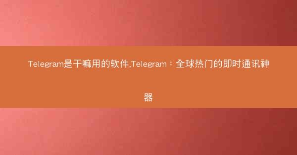 Telegram是干嘛用的软件,Telegram：全球热门的即时通讯神器