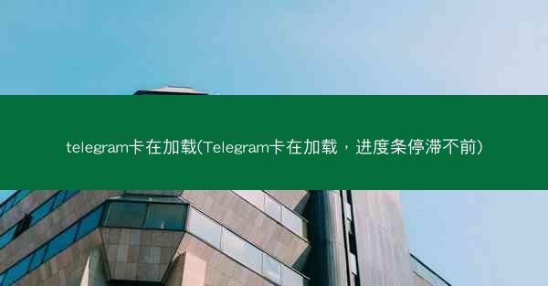 telegram卡在加载(Telegram卡在加载，进度条停滞不前)