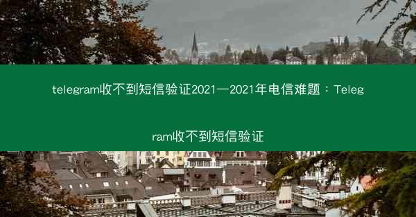 telegram收不到短信验证2021—2021年电信难题：Telegram收不到短信验证