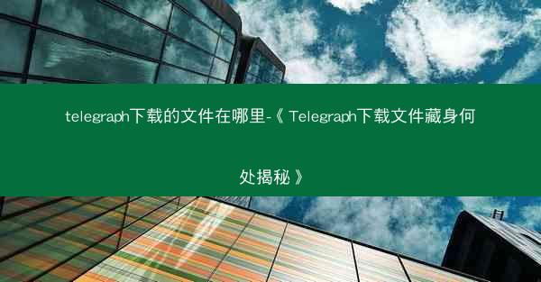 telegraph下载的文件在哪里-《Telegraph下载文件藏身何处揭秘》