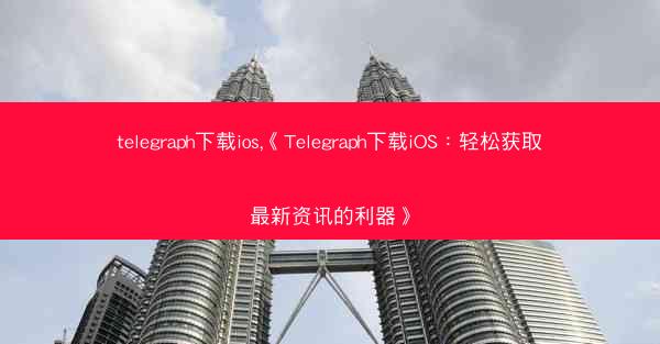 telegraph下载ios,《Telegraph下载iOS：轻松获取最新资讯的利器》