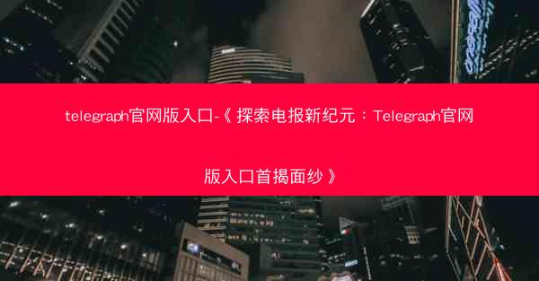 telegraph官网版入口-《探索电报新纪元：Telegraph官网版入口首揭面纱》