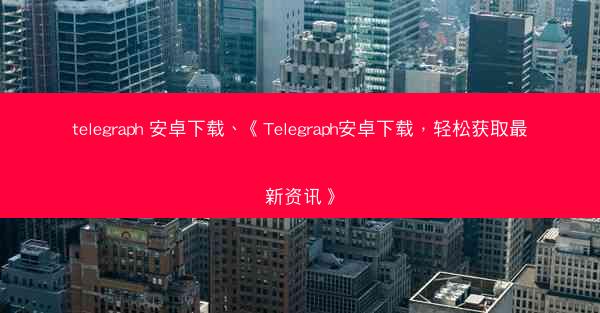 telegraph 安卓下载、《Telegraph安卓下载，轻松获取最新资讯》