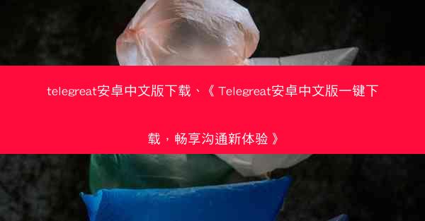 telegreat安卓中文版下载、《Telegreat安卓中文版一键下载，畅享沟通新体验》