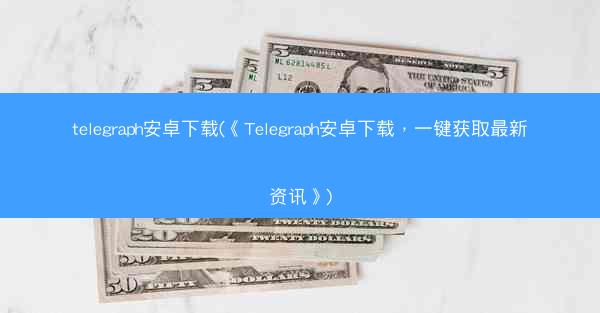 telegraph安卓下载(《Telegraph安卓下载，一键获取最新资讯》)